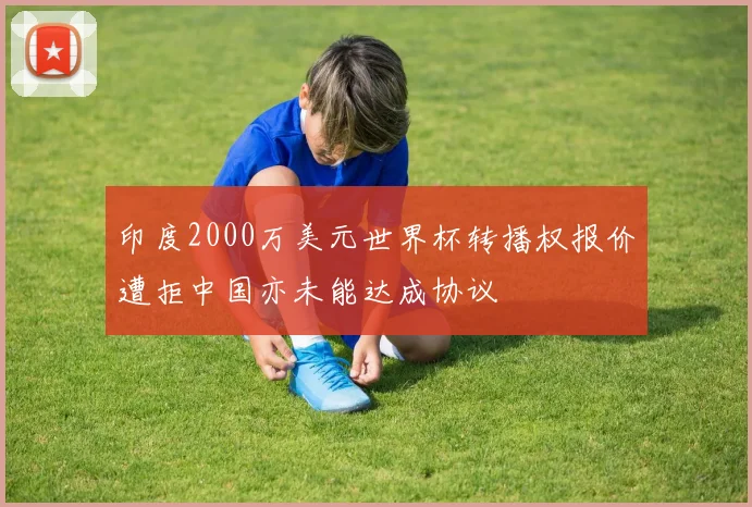 印度2000万美元世界杯转播权报价遭拒中国亦未能达成协议