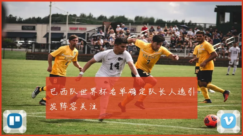 巴西队世界杯名单确定队长人选引发阵容关注