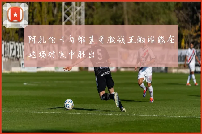 阿扎伦卡与维基奇激战正酣谁能在这场对决中胜出