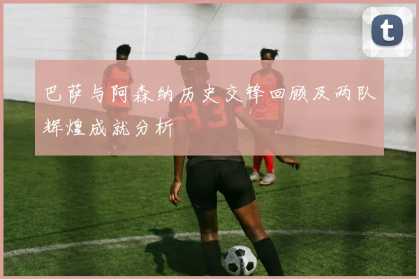 巴萨与阿森纳历史交锋回顾及两队辉煌成就分析