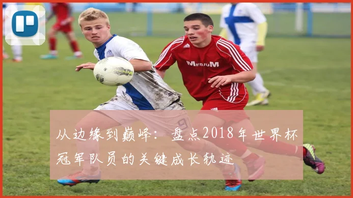 从边缘到巅峰：盘点2018年世界杯冠军队员的关键成长轨迹