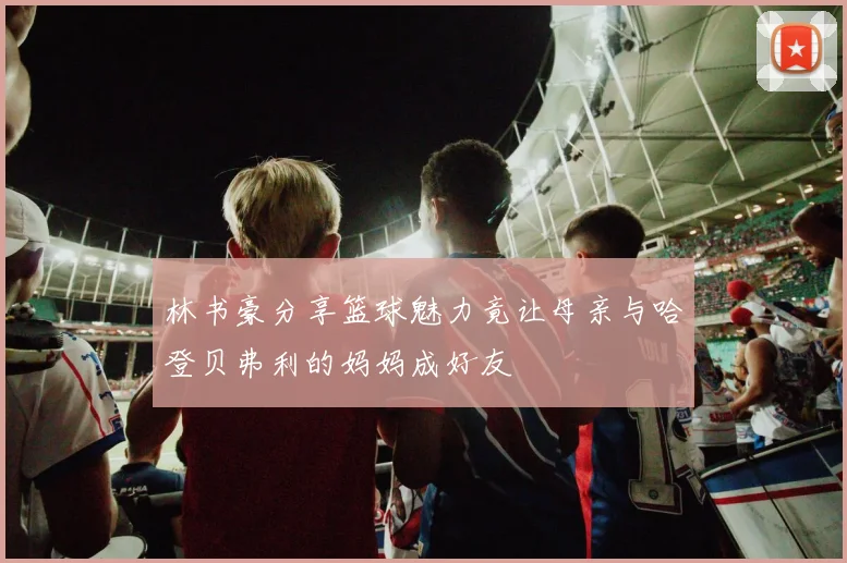 林书豪分享篮球魅力竟让母亲与哈登贝弗利的妈妈成好友