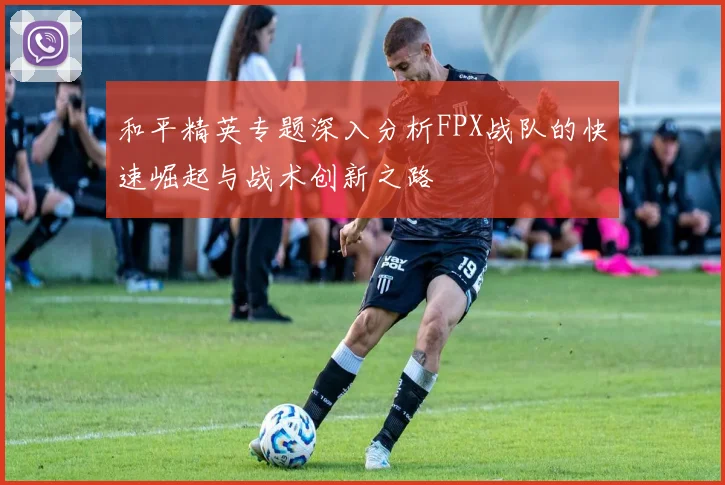 和平精英专题深入分析FPX战队的快速崛起与战术创新之路