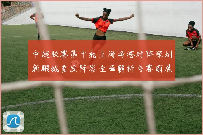 中超联赛第十轮上海海港对阵深圳新鹏城首发阵容全面解析与赛前展望