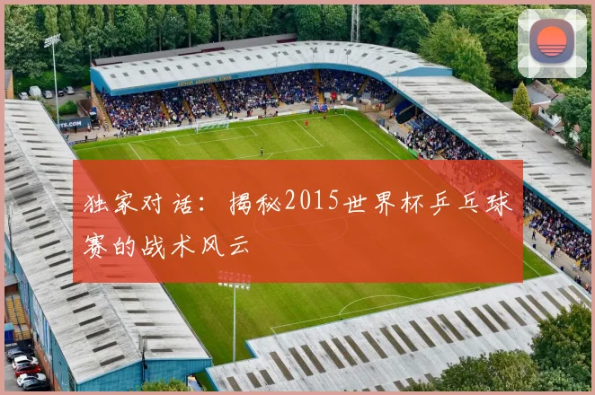 独家对话：揭秘2015世界杯乒乓球赛的战术风云