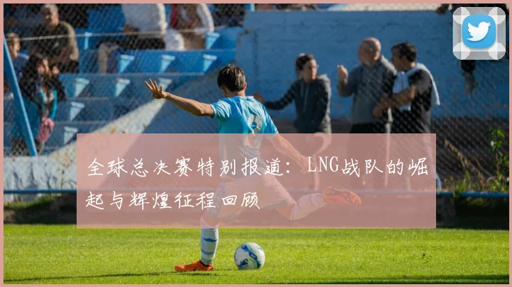 全球总决赛特别报道：LNG战队的崛起与辉煌征程回顾