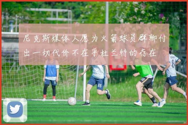 尼克斯媒体人愿为火箭球员群聊付出一切代价不在乎杜兰特的存在