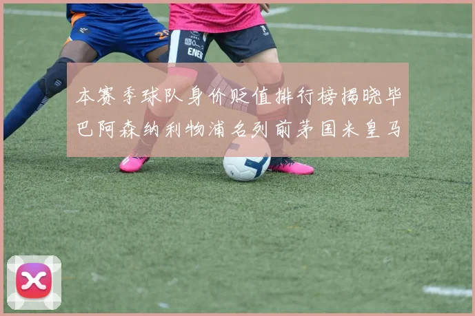 本赛季球队身价贬值排行榜揭晓毕巴阿森纳利物浦名列前茅国米皇马紧随其后