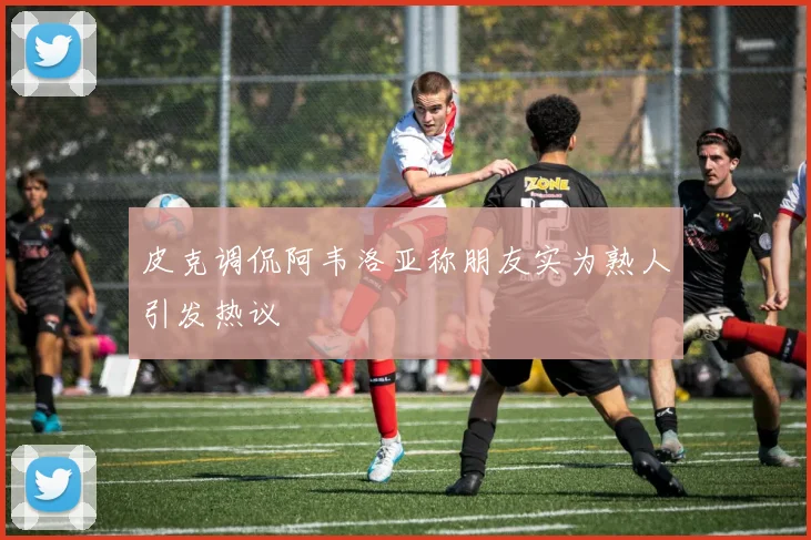 皮克调侃阿韦洛亚称朋友实为熟人引发热议