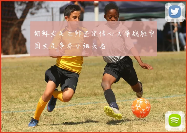 朝鲜女足主帅坚定信心力争战胜中国女足争夺小组头名